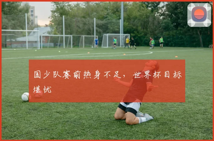 国少队赛前热身不足，世界杯目标堪忧