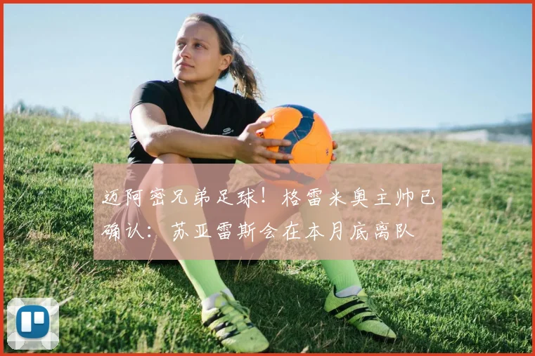 迈阿密兄弟足球！格雷米奥主帅已确认：苏亚雷斯会在本月底离队