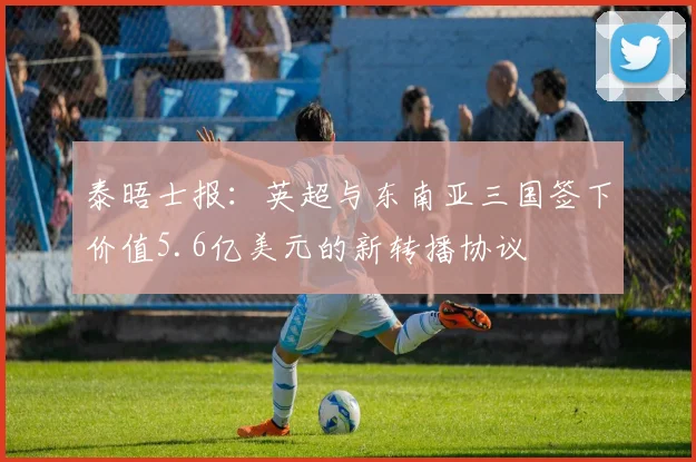 泰晤士报：英超与东南亚三国签下价值5.6亿美元的新转播协议