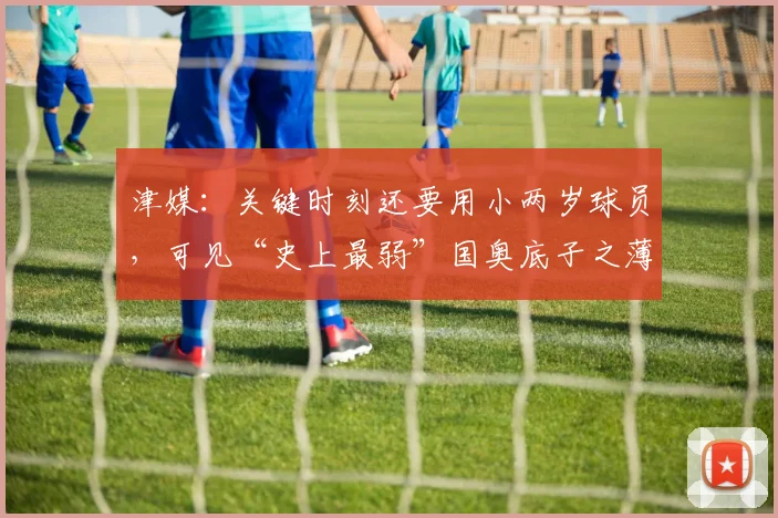 津媒：关键时刻还要用小两岁球员，可见“史上最弱”国奥底子之薄
