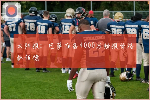 太阳报：巴萨准备4000万镑报价格林伍德