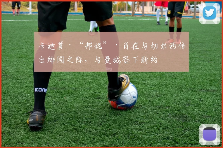 卡迪贾·“邦妮”·肖在与切尔西传出绯闻之际，与曼城签下新约