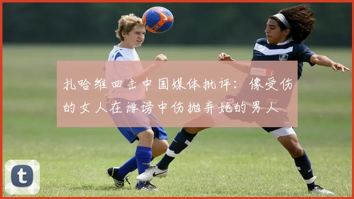 扎哈维回击中国媒体批评：像受伤的女人在诽谤中伤抛弃她的男人