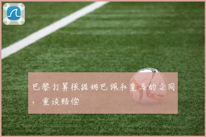巴黎打算根据姆巴佩和皇马的合同，重谈赔偿