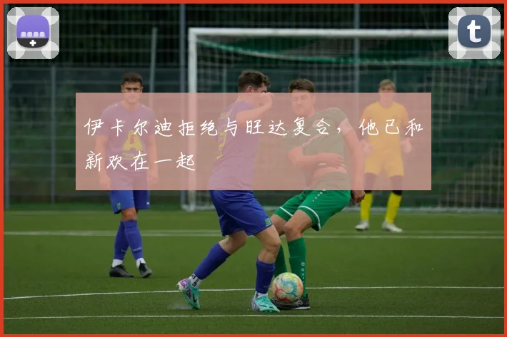 伊卡尔迪拒绝与旺达复合，他已和新欢在一起