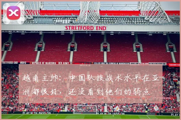 越南主帅：中国队技战术水平在亚洲都很好，还没看到他们的弱点